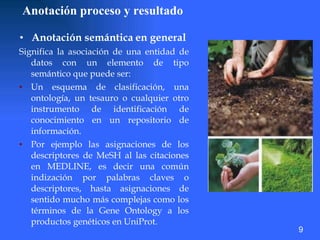Anotación proceso y resultado Anotación semántica   en general   Significa la asociación de una entidad de datos con un elemento de tipo semántico que puede ser:  Un esquema de clasificación, una ontología, un tesauro o cualquier otro instrumento de identificación de conocimiento en un repositorio de información.  Por ejemplo las asignaciones de los descriptores de MeSH al las citaciones en MEDLINE, es decir una común indización por palabras claves o descriptores, hasta asignaciones de sentido mucho más complejas como los términos de la Gene Ontology a los productos genéticos en UniProt.  9 