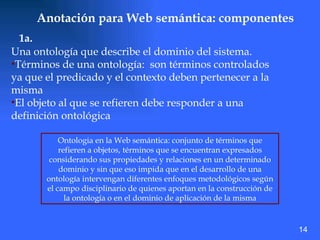 Anotación para Web semántica: componentes Una ontología que describe el dominio del sistema.  Términos de una ontología:  son términos controlados ya que el predicado y el contexto deben pertenecer a la misma El objeto al que se refieren debe responder a una definición ontológica  1a. Ontologia en la Web semántica: conjunto de términos que refieren a objetos, términos que se encuentran expresados considerando sus propiedades y relaciones en un determinado dominio y sin que eso impida que en el desarrollo de una ontología intervengan diferentes enfoques metodológicos según el campo disciplinario de quienes aportan en la construcción de la ontología o en el dominio de aplicación de la misma 14 