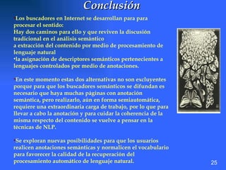 Conclusión   Los buscadores en Internet se desarrollan para para procesar el sentido: Hay dos caminos para ello y que reviven la discusión tradicional en el análisis semántico a extracción del contenido por medio de procesamiento de lenguaje natural la asignación de descriptores semánticos pertenecientes a lenguajes controlados por medio de anotaciones. En este momento estas dos alternativas no son excluyentes porque para que los buscadores semánticos se difundan es necesario que haya muchas páginas con anotación semántica, pero realizarlo, aún en forma semiautomática, requiere una extraordinaria carga de trabajo, por lo que para llevar a cabo la anotación y para cuidar la coherencia de la misma respecto del contenido se vuelve a pensar en la técnicas de NLP.  Se exploran nuevas posibilidades para que los usuarios realicen anotaciones semánticas y normalicen el vocabulario para favorecer la calidad de la recuperación del procesamiento automático de lenguaje natural. 25 