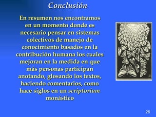 Conclusión   En resumen nos encontramos en un momento donde es necesario pensar en sistemas colectivos de manejo de conocimiento basados en la contribución humana los cuales mejoran en la medida en que más personas participan anotando, glosando los textos, haciendo comentarios, como hace siglos en un  scriptorium  monástico 26 