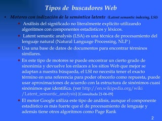 Tipos de  buscadores Web   M otores con indización de la semántica latente  (Latent semantic indexing, LSI) Análisis del significado no literalmente explícito utilizando algoritmos con componentes estadísticos y léxicos.  Latent semantic analysis (LSA) es una técnica de procesamiento del lenguaje natural (N atural Language Processing,  NLP )  Usa una base de datos de documentos para encontrar términos similares.  En este tipo de motores se puede encontrar un cierto grado de sinonimia y devuelve los enlaces a los sitios Web que mejor se adaptan a nuestra búsqueda, el LSI no necesita tener el exacto término en una referencia para poder ofrecerlo como repuesta, puede usar aproximaciones de acuerdo con la estructura de sinónimos cuasi sinónimos que identifica. (ver  http://en. wikipedia .org/ wiki /Latent_semantic_analysis )  [Consultada 21-06-09]   El motor Google utiliza este tipo de análisis, aunque el componente estadístico es más fuerte que el de procesamiento de lenguaje y además tiene otros algoritmos como Page Rank 2 
