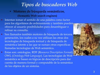 Tipos de buscadores Web   M otores de búsqueda semánticos ,  (Semantic Web search engines)   Intentan tomar el sentido de una palabra como factor para los algoritmos de ordenamiento y también pueden ofrecer al usuario posibilidades para desambiguar o refinar su consulta.  Son llamados también motores de búsqueda de tercera generación, los cuales a su vez utilizan las otras dos tecnologías de búsqueda textual y de búsqueda de semántica latente a las que se suman otras específicas llamadas tecnologías de Web semántica.  Estas son: ontologías, RDF (R esource Description Forma t) OWL ( Ontology Web Language ). Las tecnologías de Web semántica se basan en lógicas de descripción para dar cuenta de manera formal y computable de la semántica de los objetos de un sistema. 3 
