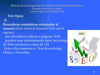 Motores de tercera generación o motores de búsqueda semánticos ( Semantic Web search engines  o Search engines of 3rd generation ) Tres tipos: 1) Buscadores semánticos orientados al usuario   (User oriented Semantic Web search engines)   nos devuelven enlaces a páginas Web pueden usar internamente tanto tecnologías de Web semántica como de LSI Entre ellos tenemos a: True Knowledge, Hakia y PowerSet. 4 
