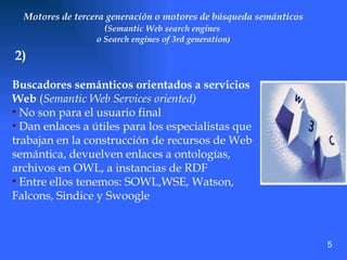 Motores de tercera generación o motores de búsqueda semánticos ( Semantic Web search engines  o Search engines of 3rd generation ) Buscadores semánticos orientados a servicios Web  ( Semantic Web Services oriented) No son para el usuario final  Dan enlaces a útiles para los especialistas que trabajan en la construcción de recursos de Web semántica, devuelven enlaces a ontologías, archivos en OWL, a instancias de RDF Entre ellos tenemos: SOWL,WSE, Watson, Falcons, Sindice y Swoogle 2) 5 