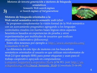 Motores de tercera generación o motores de búsqueda semánticos Semantic Web search engines  or Search engines of 3rd generation ) 3) Motores de búsqueda orientados a la  Web social semántica  socio-semantic web (s2w)   Se proponen complementar la visión formal de la Web semántica con un acercamiento pragmático agregando a los lenguajes controlados creados con fuertes bases lógicas otros aspectos heurísticos basados en experiencias de prueba y error experimentadas por multitudes de usuarios que realizan etiquetado colaborativo ( folksonomy ) Entre ellos tenemos por ejemplo a:  http://www. stumpedia .com / [Consultada 21-06-09] La diferencia de este tipo de motores con los buscadores semánticos orientados al usuario es que utilizan microformatos de Web 2.0 (por ejemplo RSS) para poner etiquetas y usan para el trabajo cooperativo apoyado en computadoras  Computer Supported Cooperative Work  (CSCW). (ver:  http://en. wikipedia .org/ wiki /Social_Semantic_Web )  [Consultada 21-06-09] 6 