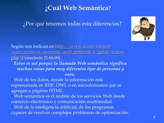 ¿Cuál Web Semántica ? ¿Por qué tenemos todas esta diferencias?  Según nos indican en  http://www. readwriteweb .com/archives/semantic_web_patterns_a_guide_ redux . php   [ Consultada 21-06-09 ] Estos es así porque la llamada Web semántica significa muchas cosas para muy diferentes tipo de personas y usos.  Web de los datos, donde la información está representada en RDF, OWL o en microformatos que se agregan a páginas HTML.  Web semántica es el ámbito de los servicios Web desde comercio electrónico y comunicación multimedial.  Web de la inteligencia artificial, de los programas capaces de resolver complejos problemas de optimización. 7 