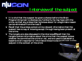 Interview of the subject It is vital that the suspect be given a chance before the Brain Fingerprinting test to disclose any familiarity he may have with the crime, so that any probes that he knows about for a legitimate reason can be eliminated from the test.   Recall that the probes contain crime-relevant information that the suspect has no way of knowing except through having been present at the crime. The targets are also discussed in the interview.  Recall that the targets contain information about the crime that the suspect knows whether he committed the crime or not, and are used to establish a baseline brain response for information known to be significant to this subject in the context of the crime  