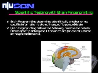 Scientific Testing with Brain Fingerprinting  Brain Fingerprinting determines scientifically whether or not specific information is stored in a specific person’s brain. Brain Fingerprinting tells us the following, no more and no less: “These specific details about this crime are (or are not) stored in this person’s brain.”  