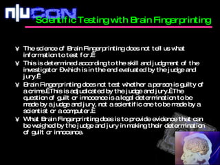 The science of Brain Fingerprinting does not tell us what information to test for.   This is determined according to the skill and judgment of the investigator – which is in the end evaluated by the judge and jury.  Brain Fingerprinting does not test whether a person is guilty of a crime.  This is adjudicated by the judge and jury.  The question of guilt or innocence is a legal determination to be made by a judge and jury, not a scientific one to be made by a scientist or a computer.   What Brain Fingerprinting does is to provide evidence that can be weighed by the judge and jury in making their determination of guilt or innocence. Scientific Testing with Brain Fingerprinting  