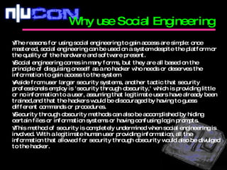 The reasons for using social engineering to gain access are simple: once mastered, social engineering can be used on a system despite the platform or the quality of the hardware and software present.  Social engineering comes in many forms, but they are all based on the principle of disguising oneself as a no hacker who needs or deserves the information to gain access to the system.  Aside from user larger security systems, another tactic that security professionals employ is 'security through obscurity,' which is providing little or no information to a user, assuming that legitimate users have already been trained,and that the hackers would be discouraged by having to guess different commands or procedures. Security through obscurity methods can also be accomplished by hiding certain files or information systems or having confusing login prompts.  This method of security is completely undermined when social engineering is involved. With a legitimate human user providing information, all the information that allowed for security through obscurity would also be divulged to the hacker. Why use Social Engineering  