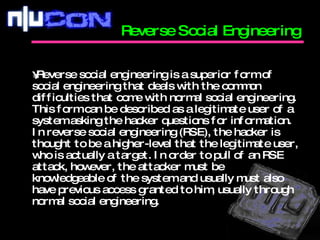 Reverse social engineering is a superior form of social engineering that deals with the common difficulties that come with normal social engineering. This form can be described as a legitimate user of a system asking the hacker questions for information. In reverse social engineering (RSE), the hacker is thought to be a higher-level that the legitimate user, who is actually a target. In order to pull of an RSE attack, however, the attacker must be knowledgeable of the system and usually must also have previous access granted to him, usually through normal social engineering.  Reverse Social Engineering  