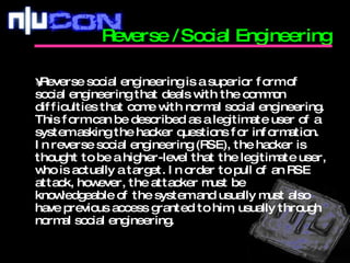 Reverse social engineering is a superior form of social engineering that deals with the common difficulties that come with normal social engineering. This form can be described as a legitimate user of a system asking the hacker questions for information. In reverse social engineering (RSE), the hacker is thought to be a higher-level that the legitimate user, who is actually a target. In order to pull of an RSE attack, however, the attacker must be knowledgeable of the system and usually must also have previous access granted to him, usually through normal social engineering.  Reverse /Social Engineering  