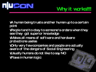 A human being trusts another human up to a certain point People tend to obey to someone's orders when they see they  got superior knowledge Makes all means of software and hardware protections uselss Only very few companies and people are actually aware of the dangers of Social Engineering Usually humans do not like to say NO Flaws in human logic: Why it works!!!! 
