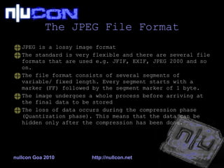 The JPEG File Format JPEG is a lossy image format The standard is very flexible and there are several file formats that are used e.g. JFIF, EXIF, JPEG 2000 and so on. The file format consists of several segments of variable/ fixed length. Every segment starts with a marker (FF) followed by the segment marker of 1 byte. The image undergoes a whole process before arriving at the final data to be stored  The loss of data occurs during the compression phase (Quantization phase). This means that the data can be hidden only after the compression has been done. nullcon Goa 2010 http://nullcon.net 