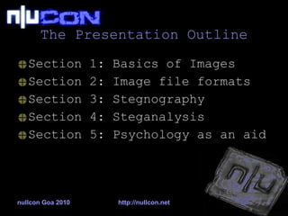 The Presentation Outline Section 1: Basics of Images Section 2: Image file formats Section 3: Stegnography Section 4: Steganalysis Section 5: Psychology as an aid nullcon Goa 2010 http://nullcon.net 