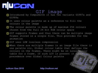 GIF image Introduced by CompuServe it has two variants GIF87a and GIF89a It uses colour palette as a reference to fill the colours in the image The colour palette is made up of maximum 256 colours chosen from the full 24 bit RGB colour space GIF supports Frames and thus there can be multiple image frames stored in a single file. This provides for the animation GIF uses LZW lossless compression When there are multiple frames in an image file there is one palette viz. Global colour table that defines the colours in the frames. There might be on Local colour table for a frame. If such LCT is present it takes precedence over Global Colour palette nullcon Goa 2010 http://nullcon.net 
