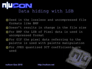 Data hiding with LSB Used in the lossless and uncompressed file formats like BMP Doesn’t results in change in the file size For BMP the LSB of Pixel data is used in uncompressed format For GIF the pixel data referring to the palette is used with palette manipulation For JPEG quantized DCT coefficients are used nullcon Goa 2010 http://nullcon.net 
