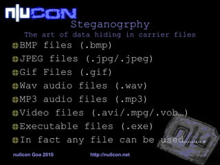 Steganogrphy The art of data hiding in carrier files BMP files (.bmp) JPEG files (.jpg/.jpeg) Gif Files (.gif) Wav audio files (.wav) MP3 audio files (.mp3) Video files (.avi/.mpg/.vob…) Executable files (.exe) In fact any file can be used………. nullcon Goa 2010 http://nullcon.net 
