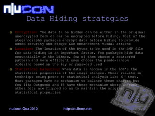 Data Hiding strategies Encryption:  The data to be hidden can be either in the original unencrypted form or can be encrypted before hiding. Most of the steganography packages encrypt data before hiding to provide added security and escape LSB enhancement visual attacks Location:  The location of the bytes to be used in the BMP file for data hiding is an important factor. Few packages hide data sequentially in the bitmap, few of them choose a scattered pattern and more efficient ones choose the psudo-random ordering based on the key or password used. Statistical balancing:  When data is hidden in the LSB’s the statistical properties of the image changes. These results in technique being prone to statistical analysis like X  2  test. Most packages have no mechanism to balance these changes but few like Outguess and F5 have these mechanism where in some other bits are flipped so as to maintain the original statistical properties nullcon Goa 2010 http://nullcon.net 