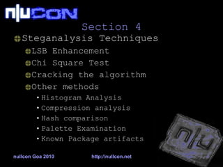 Section 4 Steganalysis Techniques LSB Enhancement Chi Square Test Cracking the algorithm Other methods Histogram Analysis Compression analysis Hash comparison Palette Examination Known Package artifacts nullcon Goa 2010 http://nullcon.net 