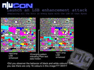 Launch an LSB enhancement attack (Replacing all the bits in every byte with the LSB of that Byte) test.bmp LSB enhanced test1.bmp LSB enhanced Emerging pattern indicating Plain text data hidden Did you observer the behavior of black and white colours? Can you see there are only 16 colours in this image??? WHY? 
