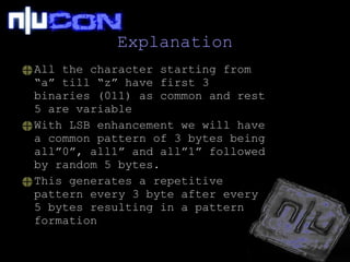 Explanation All the character starting from “a” till “z” have first 3 binaries (011) as common and rest 5 are variable With LSB enhancement we will have a common pattern of 3 bytes being all”0”, all1” and all”1” followed by random 5 bytes. This generates a repetitive pattern every 3 byte after every 5 bytes resulting in a pattern formation  