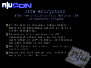 Data encryption  (The new challenge that defeats LSB enhancement attack) If the data is encrypted before hiding there is no particular pattern if it is a binary encryption. In absence of any pattern the LSB enhancement attack fails in few cases where image is very colourful or grayscale and data hidden is too less The chi Square test comes to rescue upto certain level Beyond that more system level analysis is required to find the data 