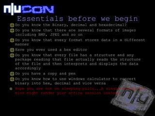 Essentials before we begin Do you know the Binary, decimal and hexadecimal? Do you know that there are several formats of images including BMP, JPEG and so on Do you know that every format stores data in a different manner Have you ever used a hex editor Do you know that every file has a structure and any package reading that file actually reads the structure of the file and then interprets and displays the data accordingly Do you have a copy and pen Do you know how to use windows calculator to convert binary into hex, decimal and vice versa Hope you are not on sleeping pills…..A single second you miss might render your entire session useless 