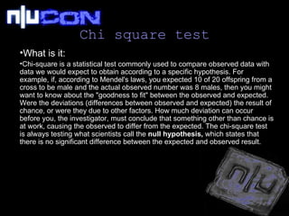 Chi square test What is it:   Chi-square is a statistical test commonly used to compare observed data with data we would expect to obtain according to a specific hypothesis. For example, if, according to Mendel's laws, you expected 10 of 20 offspring from a cross to be male and the actual observed number was 8 males, then you might want to know about the "goodness to fit" between the observed and expected. Were the deviations (differences between observed and expected) the result of chance, or were they due to other factors. How much deviation can occur before you, the investigator, must conclude that something other than chance is at work, causing the observed to differ from the expected. The chi-square test is always testing what scientists call the  null hypothesis,  which states that there is no significant difference between the expected and observed result.  