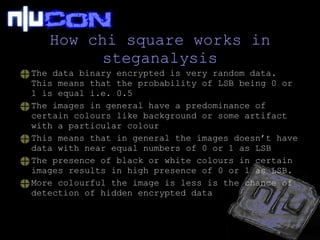 How chi square works in steganalysis The data binary encrypted is very random data. This means that the probability of LSB being 0 or 1 is equal i.e. 0.5 The images in general have a predominance of certain colours like background or some artifact with a particular colour This means that in general the images doesn’t have data with near equal numbers of 0 or 1 as LSB The presence of black or white colours in certain images results in high presence of 0 or 1 as LSB. More colourful the image is less is the chance of detection of hidden encrypted data 