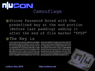 Camouflage Stores Password Xored with the predefined key at the end portion (Before last padding) adding it after the end of file marker “FFD9” The Key is 02957A220CA614E1E1CFBF65206F9EB3 99654A53FBF67554AD23CD7E9C29E7FC E2F94DD2424E06C0F89A1C6238742400 55DF41CB01A2B7F38F8ADDAC33836029 F378243E7AEBD3E49D9D43944AC7456D 2574EB0B98C97CFCC8BA326B00D3C5C2 9434AFB0E5957D2A84A45FE56E272ADB 967E3E483946CF6F71AA3C319AA99E8F 8973B339CA32D5F031597C022E8637F9 2B7E51F241810CD46515F770D4199820 BF20B85567CC81188C133C633C9211E4 5B1B0822604C4AC58AB3C575C3907AF2 B2B6C8D0388AC286F0ACE9CA5C4E3E09 297829995A84D5BA5ED5927A38FAD060 ECF527BAEEB7DE9F9BDE65D47639769C DA688DA8A0A61ED9DB0F4DAB92CD71   nullcon Goa 2010 http://nullcon.net 