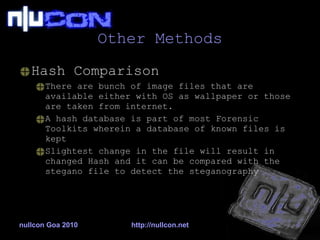 Other Methods Hash Comparison There are bunch of image files that are available either with OS as wallpaper or those are taken from internet. A hash database is part of most Forensic Toolkits wherein a database of known files is kept Slightest change in the file will result in changed Hash and it can be compared with the stegano file to detect the steganography nullcon Goa 2010 http://nullcon.net 