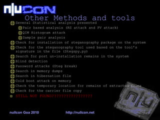 Other Methods and tools Several Statistical analysis presented Pair based analysis (RS attack and PV attack) QIM Histogram attack Sample pair analysis Check for installation of steganography package on the system Check for the steganography tool used based on the tool’s signature in the file (Stegspy.py) Search for post un-installation remains in the system Blind detection Password attacks (Steg break) Search in memory dumps Search in hibernation file Cold boot attack on memory Check the temporary location for remains of extracted files Check for the carrier file copy STILL NOT FOUND????????????????? nullcon Goa 2010 http://nullcon.net 