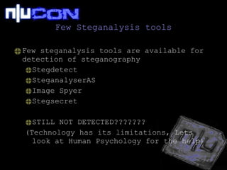 Few Steganalysis tools Few steganalysis tools are available for detection of steganography Stegdetect SteganalyserAS Image Spyer Stegsecret STILL NOT DETECTED??????? (Technology has its limitations, Lets look at Human Psychology for the help) 
