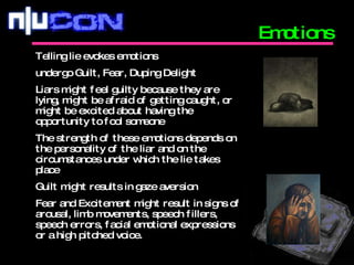 Emotions Telling lie evokes emotions undergo Guilt, Fear, Duping Delight Liars might feel guilty because they are lying, might be afraid of getting caught, or might be excited about having the opportunity to fool someone The strength of these emotions depends on the personality of the liar and on the circumstances under which the lie takes place Guilt might results in gaze aversion Fear and Excitement might result in signs of arousal, limb movements, speech fillers, speech errors, facial emotional expressions or a high pitched voice. 