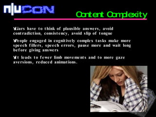 Content Complexity Liars have to think of plausible answers, avoid contradiction, consistency, avoid slip of tongue People engaged in cognitively complex tasks make more speech fillers, speech errors, pause more and wait long before giving answers It leads to fewer limb movements and to more gaze aversions, reduced animations. 