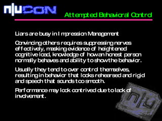 Attempted Behavioral Control Liars are busy in Impression Management Convincing others requires suppressing nerves effectively, masking evidence of heightened cognitive load, knowledge of how an honest person normally behaves and ability to show the behavior. Usually they tend to over control themselves, resulting in behavior that looks rehearsed and rigid and speech that sounds too smooth. Performance may look contrived due to lack of involvement. 