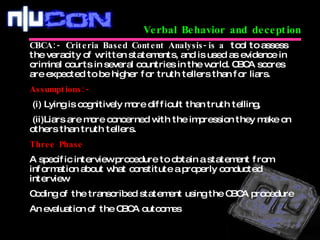 Verbal Behavior and deception CBCA:- Criteria Based Content Analysis-is a  tool to assess the veracity of written statements, and is used as evidence in criminal courts in several countries in the world. CBCA scores are expected to be higher for truth tellers than for liars.  Assumptions:- (i) Lying is cognitively more difficult than truth telling, (ii)Liars are more concerned with the impression they make on others than truth tellers.  Three Phase A specific interview procedure to obtain a statement from information about what constitute a properly conducted interview Coding of the transcribed statement using the CBCA procedure  An evaluation of the CBCA outcomes 