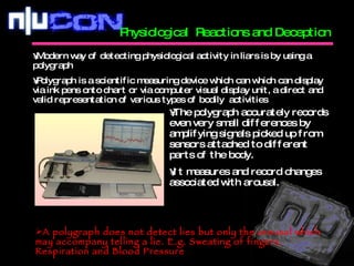 Physiological  Reactions and Deception  Modern way of detecting physiological activity in liars is by using a polygraph Polygraph is a scientific measuring device which can which can display via ink pens onto chart or via computer visual display unit, a direct and valid representation of various types of bodily  activities The polygraph accurately records even very small differences by amplifying signals picked up from sensors attached to different parts of the body. It measures and record changes associated with arousal. A polygraph does not detect lies but only the arousal which may accompany telling a lie. E.g. Sweating of fingers, Respiration and Blood Pressure 
