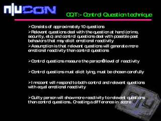 CQT:- Control Question technique Consists of approximately 10 questions Relevant questions deal with the question at hand (crime, security, etc) and control questions deal with possible past behaviors that may elicit emotional reactivity Assumption is that relevant questions will generate more emotional reactivity than control questions Control questions measure the person’s level of reactivity Control questions must elicit lying, must be chosen carefully Innocent will respond to both control and relevant questions with equal emotional reactivity Guilty person will show more reactivity to relevant questions than control questions.. Creating a difference in  score 