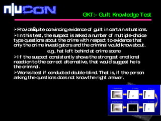 GKT:- Guilt Knowledge Test Provide quite convincing evidence of guilt in certain situations. In this test, the suspect is asked a number of multiple-choice type questions about the crime with respect to evidence that only the crime investigators and the criminal would know about.   e.g., hat left behind at crime scene If the suspect consistently shows the strongest emotional reaction to the correct alternative, that would suggest he is the criminal. Works best if conducted double-blind. That is, if the person asking the questions does not know the right answer. 