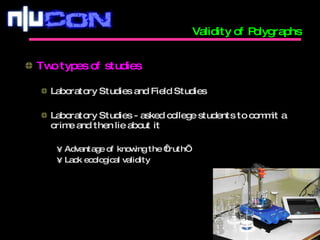 Validity of Polygraphs Two types of studies Laboratory Studies and Field Studies Laboratory Studies - asked college students to commit a crime and then lie about it Advantage of knowing the ‘truth’ Lack ecological validity 