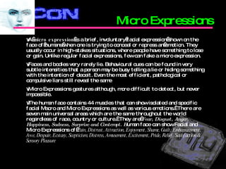 Micro Expressions A  micro expression  is a brief, involuntary facial expression shown on the face of humans when one is trying to conceal or repress an emotion. They usually occur in high-stakes situations, where people have something to lose or gain. Unlike regular facial expressions, few can fake a micro expression. Faces and bodies very rarely lie. Behavioural cues can be found in very subtle intensities that a person may be busy telling a lie or hiding something with the intention of deceit. Even the most efficient, pathological or compulsive liars still reveal the same  Micro Expressions gestures although, more difficult to detect, but never impossible.  The human face contains 44 muscles that can show isolated and specific facial Macro and Micro Expressions as well as various emotions.  There are seven main universal areas which are the same throughout the world regardless of race, country or culture.  They are  Fear, Disgust, Anger, Happiness, Sadness, Surprise and Contempt. H uman face can show Facial and Micro Expressions of  Pain, Distrust, Attraction, Enjoyment, Shame, Guilt, Embarrassment, Awe, Despair, Ecstasy, Scepticism, Distress, Amusement, Excitement, Pride, Relief, Satisfaction & Sensory Pleasure 