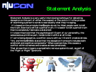 Statement Analysis is a very useful interviewing technique for detecting deception on the part of either the suspect or the victim. It's the process of examining a person's words to see exactly what they're saying.   I t's based on the principle that people do not lie. Most people want to tell the truth. Even liars will tell a partial truth. It's easier to tell a partial truth than to completely fabricate a statement It's been theorized that the psychological ID part of our personality, the subconscious primitive part, tends to be truthful at all times.  If we're being deceptive, a conflict occurs with our ID and it creates stress.  "Vrij and Winkel (1993) stated that the deception framework includes both emotional and cognitive components." When a person lies, this causes a conflict within ourselves and creates stress (emotional).  That stress then triggers a sympathetic nervous system to act, as part of the "Fight or Flight" syndrome.   Statement Analysis 