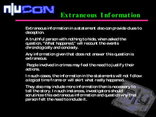 Extraneous Information Extraneous information in a statement also can provide clues to deception.  A truthful person with nothing to hide, when asked the question, "What happened," will recount the events chronologically and concisely.  Any information given that does not answer this question is extraneous. People involved in crimes may feel the need to justify their actions.  In such cases, the information in the statements will not follow a logical time frame or will skirt what really happened.  They also may include more information than is necessary to tell the story. In such instances, investigators should scrutinize this extraneous information and question why this person felt the need to include it. 