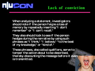 Lack of conviction When analyzing a statement, investigators should note if the person feigns a loss of memory by repeatedly inserting "I don't remember" or "I can't recall."  They also should look to see if the person hedges during the narrative by using such phrases as "I think," "I believe," "to the best of my knowledge," or "kind of."  These phrases, also called qualifiers, serve to temper the action about to be described, thereby discounting the message before it even is transmitted. 