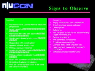 Signs to Observe Truthful                                                                Nervous at first ; calms down as interview progresses Anger; specific                                                         Composed attitude; self assured                                                 Wants you to know he's innocent                            Cooperates with investigation appears without an attorney Willing to prove innocence Answers questions directly                                                            Willing to take lie detector test                            Open; Will volunteer info                         Unyielding & adamant in denials Willl sit forward in the chair & ask what  one want to know       Deceptive Angry; nonspecific; won't calm down Overly anxious; seems confused Overly polite Defensive Will be quiet; afraid he will say something to get him in trouble Evasive in answers Non committal in response Complains; uncooperative Guarded about what they tell you Have to give a reason why they don't cooperate Defeated; slumps head forward 