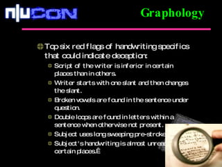 Top six red flags of handwriting specifics that could indicate deception: Script of the writer is inferior in certain places than in others. Writer starts with one slant and then changes the slant. Broken vowels are found in the sentence under question. Double loops are found in letters within a sentence when otherwise not present. Subject uses long sweeping pre-strokes. Subject's handwriting is almost unreadable in certain places.  Graphology 