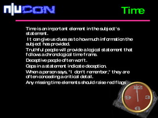 Time is an important element in the subject's statement. It can give us clues as to how much information the subject has provided.  Truthful people will provide a logical statement that follows a chronological time frame.  Deceptive people often won't.  Gaps in a statement indicate deception.  When a person says, "I don't remember," they are often concealing a critical detail.  Any missing time elements should raise red flags  Time 