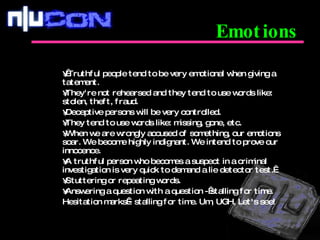   Truthful people tend to be very emotional when giving a tatement.  They're not rehearsed and they tend to use words like: stolen, theft, fraud.  Deceptive persons will be very controlled.  They tend to use words like: missing, gone, etc. When we are wrongly accused of something, our emotions soar. We become highly indignant. We intend to prove our innocence.  A truthful person who becomes a suspect in a criminal investigation is very quick to demand a lie detector test.  Stuttering or repeating words. Answering a question with a question - stalling for time. Hesitation marks - stalling for time. Um, UGH, Let's see! Emotions 